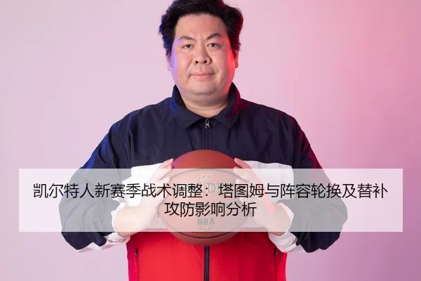 凯尔特人新赛季战术调整：塔图姆与阵容轮换及替补攻防影响分析